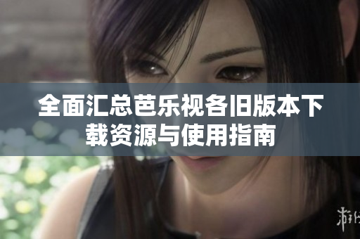 全面汇总芭乐视各旧版本下载资源与使用指南