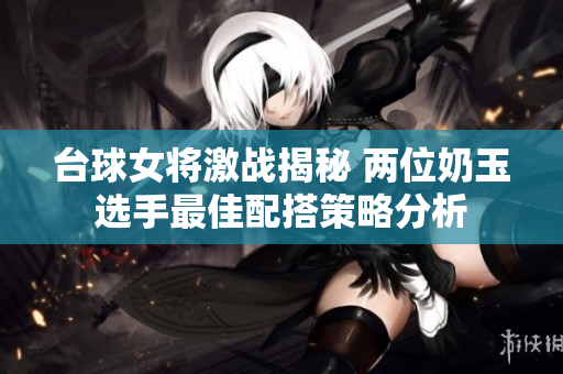 台球女将激战揭秘 两位奶玉选手最佳配搭策略分析