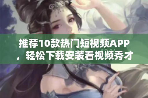 推荐10款热门短视频APP，轻松下载安装看视频秀才艺
