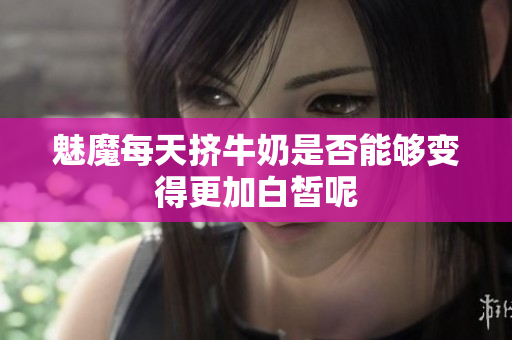 魅魔每天挤牛奶是否能够变得更加白皙呢