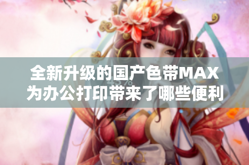 全新升级的国产色带MAX为办公打印带来了哪些便利与优势