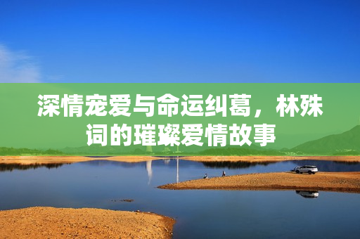 深情宠爱与命运纠葛，林殊词的璀璨爱情故事
