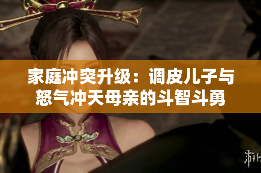 家庭冲突升级：调皮儿子与怒气冲天母亲的斗智斗勇