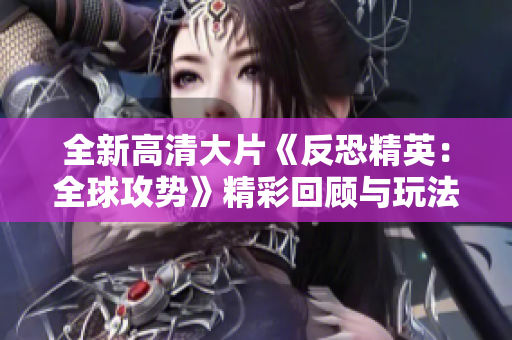 全新高清大片《反恐精英：全球攻势》精彩回顾与玩法解析