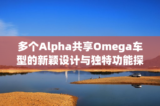 多个Alpha共享Omega车型的新颖设计与独特功能探讨