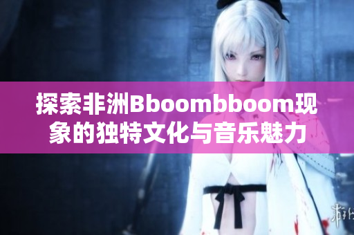 探索非洲Bboombboom现象的独特文化与音乐魅力