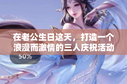 在老公生日这天，打造一个浪漫而激情的三人庆祝活动