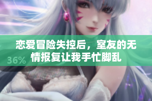 恋爱冒险失控后，室友的无情报复让我手忙脚乱