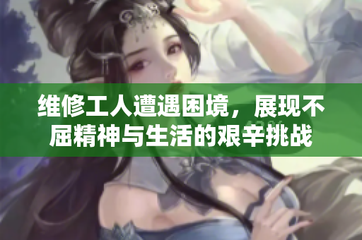 维修工人遭遇困境，展现不屈精神与生活的艰辛挑战