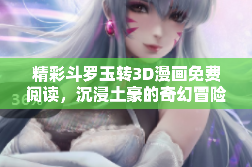 精彩斗罗玉转3D漫画免费阅读，沉浸土豪的奇幻冒险之旅
