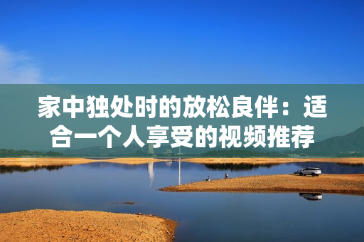 家中独处时的放松良伴：适合一个人享受的视频推荐