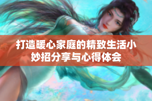 打造暖心家庭的精致生活小妙招分享与心得体会
