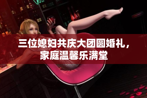 三位媳妇共庆大团圆婚礼，家庭温馨乐满堂
