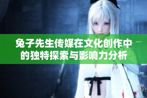 兔子先生传媒在文化创作中的独特探索与影响力分析