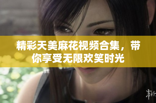 精彩天美麻花视频合集，带你享受无限欢笑时光