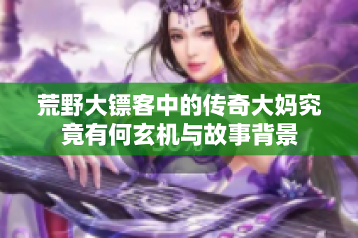 荒野大镖客中的传奇大妈究竟有何玄机与故事背景
