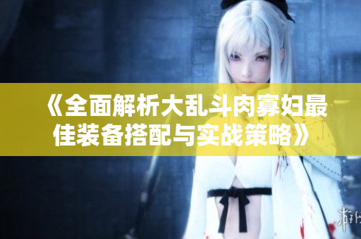 《全面解析大乱斗肉寡妇最佳装备搭配与实战策略》