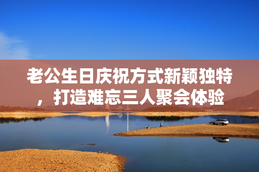 老公生日庆祝方式新颖独特，打造难忘三人聚会体验