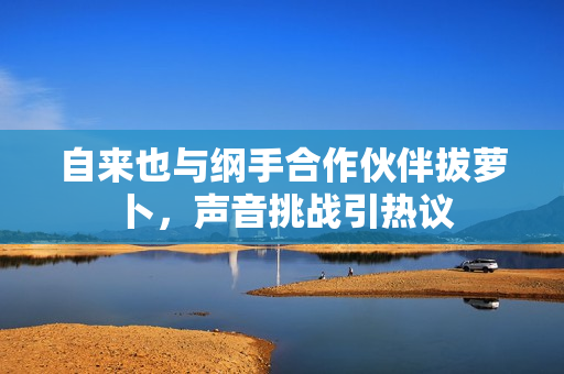 自来也与纲手合作伙伴拔萝卜，声音挑战引热议