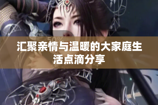 汇聚亲情与温暖的大家庭生活点滴分享