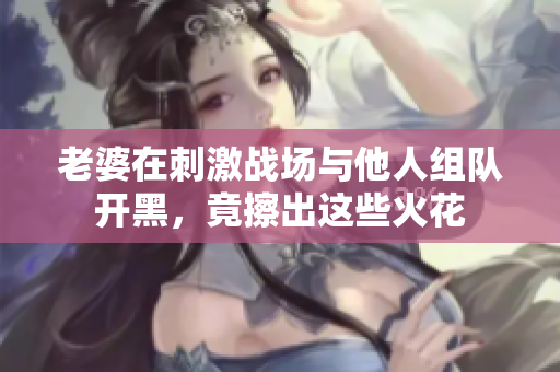老婆在刺激战场与他人组队开黑，竟擦出这些火花