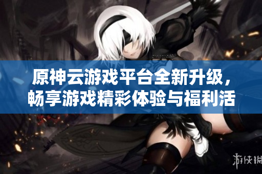 原神云游戏平台全新升级，畅享游戏精彩体验与福利活动