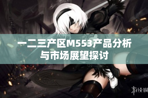 一二三产区M553产品分析与市场展望探讨