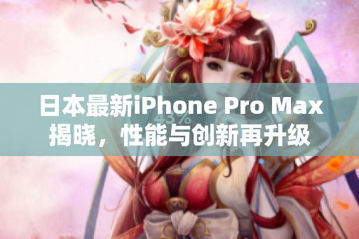 日本最新iPhone Pro Max揭晓，性能与创新再升级
