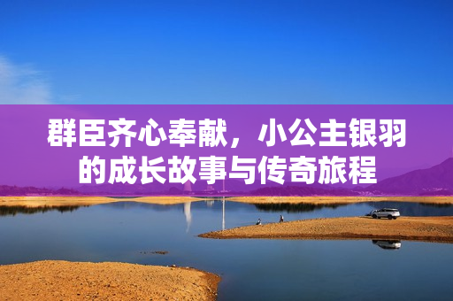 群臣齐心奉献，小公主银羽的成长故事与传奇旅程
