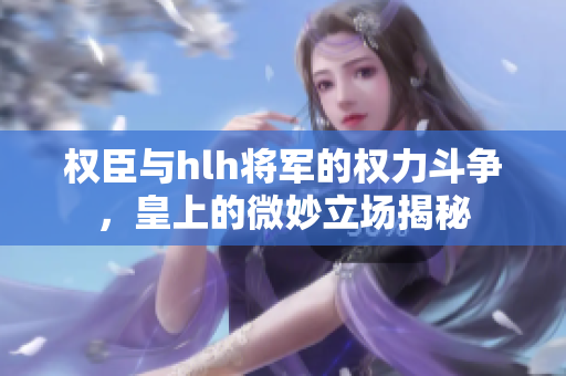 权臣与hlh将军的权力斗争，皇上的微妙立场揭秘