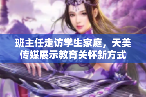 班主任走访学生家庭，天美传媒展示教育关怀新方式