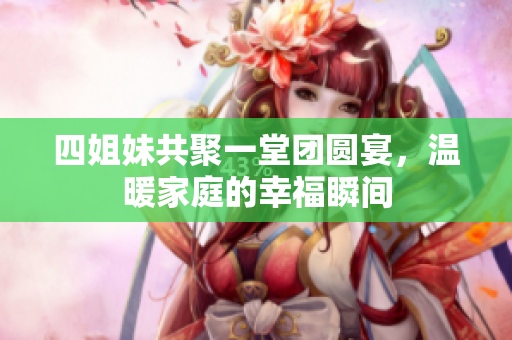 四姐妹共聚一堂团圆宴，温暖家庭的幸福瞬间