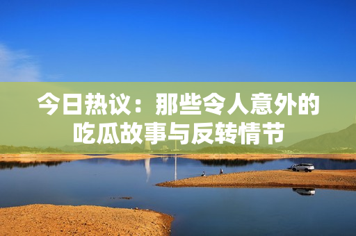 今日热议：那些令人意外的吃瓜故事与反转情节