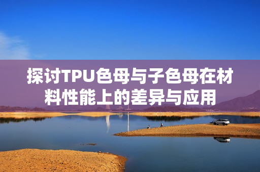 探讨TPU色母与子色母在材料性能上的差异与应用
