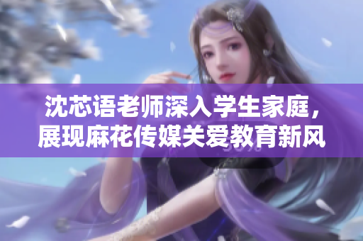 沈芯语老师深入学生家庭，展现麻花传媒关爱教育新风范