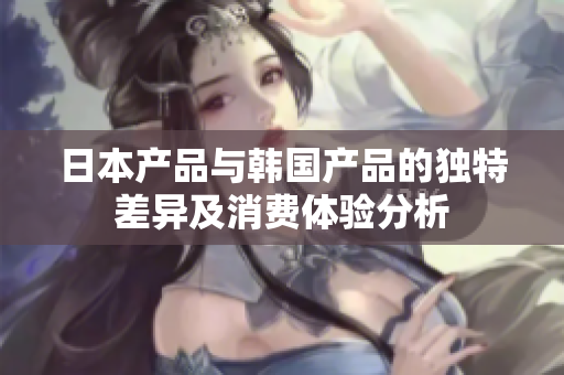 日本产品与韩国产品的独特差异及消费体验分析