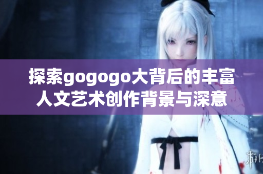 探索gogogo大背后的丰富人文艺术创作背景与深意