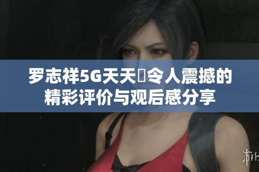 罗志祥5G天天奭令人震撼的精彩评价与观后感分享