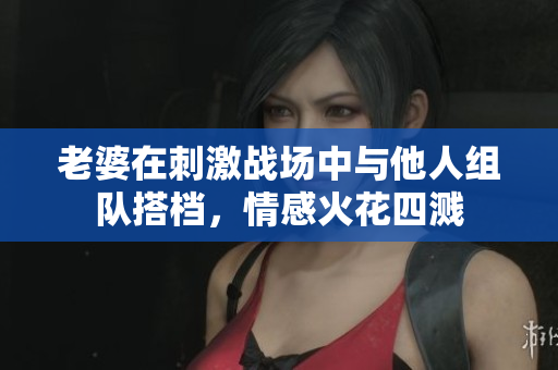 老婆在刺激战场中与他人组队搭档，情感火花四溅