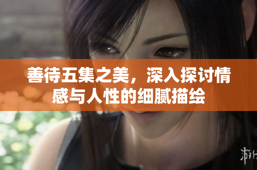 善待五集之美，深入探讨情感与人性的细腻描绘