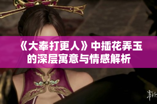 《大奉打更人》中插花弄玉的深层寓意与情感解析