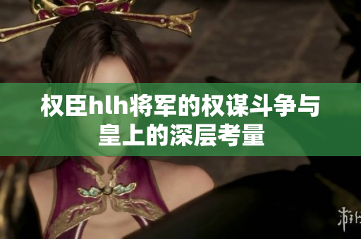 权臣hlh将军的权谋斗争与皇上的深层考量