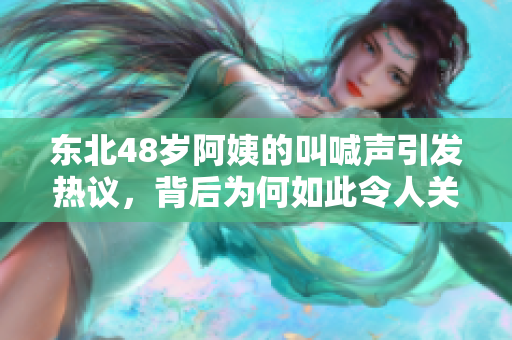 东北48岁阿姨的叫喊声引发热议，背后为何如此令人关注