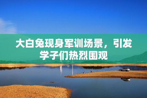 大白兔现身军训场景，引发学子们热烈围观