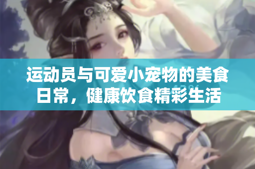 运动员与可爱小宠物的美食日常，健康饮食精彩生活