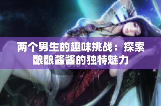 两个男生的趣味挑战：探索酿酿酱酱的独特魅力
