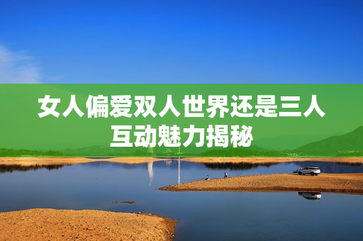 女人偏爱双人世界还是三人互动魅力揭秘