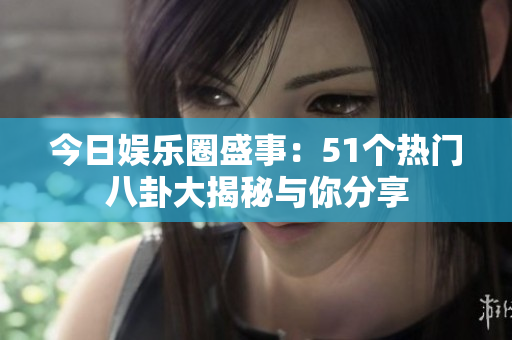 今日娱乐圈盛事：51个热门八卦大揭秘与你分享