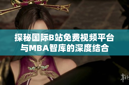 探秘国际B站免费视频平台与MBA智库的深度结合