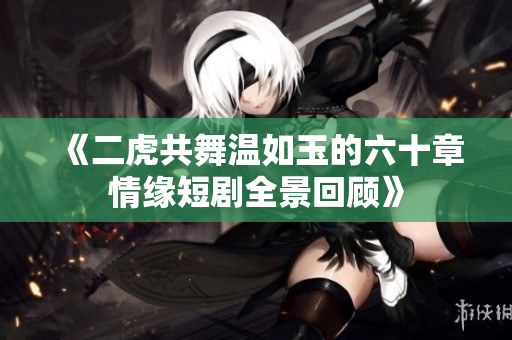 《二虎共舞温如玉的六十章情缘短剧全景回顾》